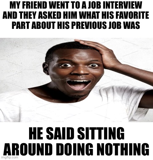 R | MY FRIEND WENT TO A JOB INTERVIEW AND THEY ASKED HIM WHAT HIS FAVORITE
PART ABOUT HIS PREVIOUS JOB WAS; HE SAID SITTING AROUND DOING NOTHING | image tagged in black man surprised | made w/ Imgflip meme maker