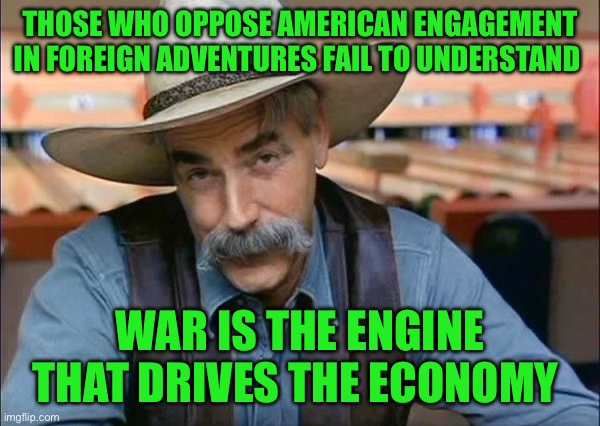 Sam Elliott special kind of stupid | THOSE WHO OPPOSE AMERICAN ENGAGEMENT IN FOREIGN ADVENTURES FAIL TO UNDERSTAND; WAR IS THE ENGINE THAT DRIVES THE ECONOMY | image tagged in sam elliott special kind of stupid | made w/ Imgflip meme maker