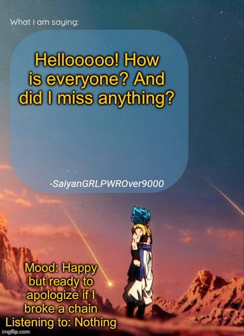 SayianGRLPWROver9000's NEW Announcement page | Hellooooo! How is everyone? And did I miss anything? Mood: Happy but ready to apologize if I broke a chain
Listening to: Nothing | image tagged in sayiangrlpwrover9000's new announcement page | made w/ Imgflip meme maker