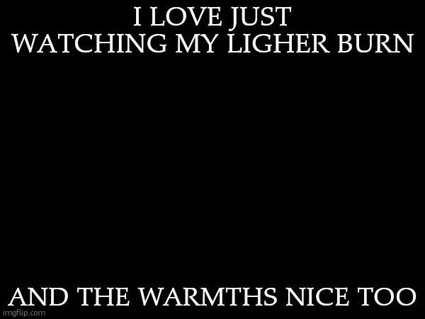I LOVE JUST WATCHING MY LIGHER BURN; AND THE WARMTHS NICE TOO | made w/ Imgflip meme maker