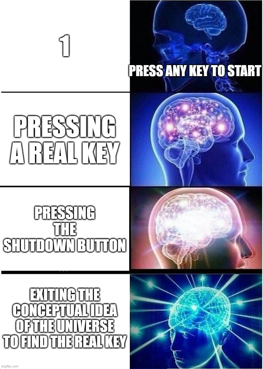 Expanding Brain | 1; PRESS ANY KEY TO START; PRESSING A REAL KEY; PRESSING THE SHUTDOWN BUTTON; EXITING THE CONCEPTUAL IDEA OF THE UNIVERSE TO FIND THE REAL KEY | image tagged in memes,expanding brain | made w/ Imgflip meme maker
