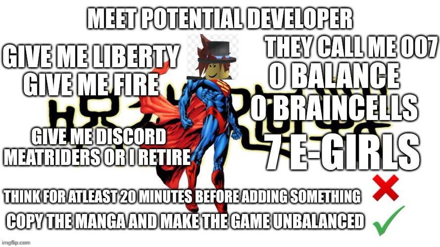 Potential man (blank) | MEET POTENTIAL DEVELOPER; THEY CALL ME 007; GIVE ME LIBERTY 
GIVE ME FIRE; 0 BALANCE
0 BRAINCELLS; GIVE ME DISCORD MEATRIDERS OR I RETIRE; 7 E-GIRLS; THINK FOR ATLEAST 20 MINUTES BEFORE ADDING SOMETHING; COPY THE MANGA AND MAKE THE GAME UNBALANCED | image tagged in potential man blank | made w/ Imgflip meme maker