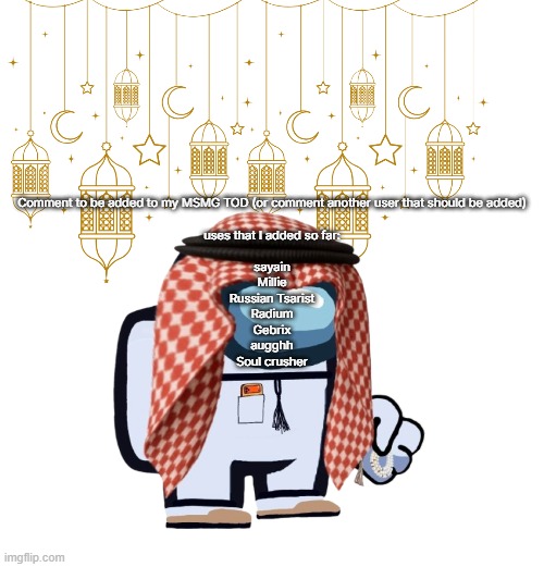 ArabMogus Ramadan temp (thanks eshaheer for the og image) | Comment to be added to my MSMG TOD (or comment another user that should be added)
 
uses that I added so far:
 
sayain
Millie
Russian Tsarist
Radium
Gebrix
augghh
Soul crusher | image tagged in arabmogus ramadan temp thanks eshaheer for the og image | made w/ Imgflip meme maker