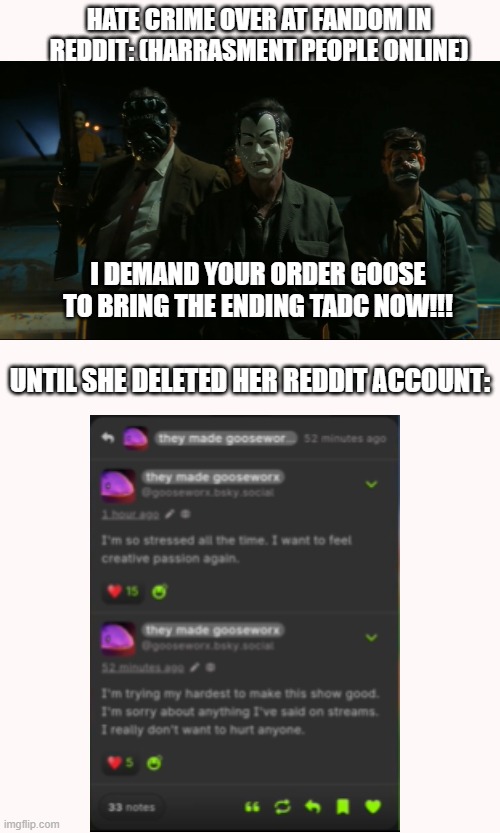 Online Problems on Goose :( | HATE CRIME OVER AT FANDOM IN REDDIT: (HARRASMENT PEOPLE ONLINE); I DEMAND YOUR ORDER GOOSE TO BRING THE ENDING TADC NOW!!! UNTIL SHE DELETED HER REDDIT ACCOUNT: | image tagged in hate crime harrassment,online problem,the amazing digital circus,fandom,sad but true,respect | made w/ Imgflip meme maker