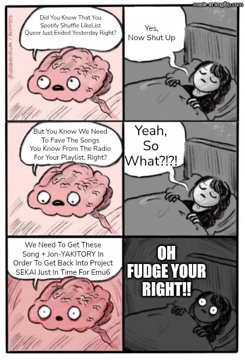 "IT'S GOING DOWN FOR REAL!!" - Flo Rida | Yes, Now Shut Up; Did You Know That You Spotify Shuffle LikeList Queer Just Ended Yesterday Right? Yeah, So What?!?! But You Know We Need To Fave The Songs You Know From The Radio For Your Playlist, Right? OH FUDGE YOUR RIGHT!! We Need To Get These Song + Jon-YAKITORY In Order To Get Back Into Project SEKAI Just In Time For Emu6 | image tagged in brain before sleep - extended cut | made w/ Imgflip meme maker