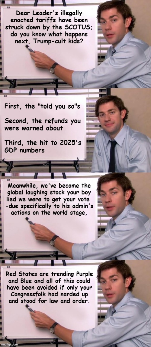 Let the fallout commence. | Dear Leader's illegally
enacted tariffs have been
struck down by the SCOTUS;
do you know what happens
next, Trump-cult kids? First, the "told you so"s
 
Second, the refunds you
were warned about
 
Third, the hit to 2025's
GDP numbers; Meanwhile, we've become the
global laughing stock your boy
lied we were to get your vote 
-due specifically to his admin's
actions on the world stage, Red States are trending Purple
and Blue and all of this could
have been avoided if only your
Congressfolk had narded up
and stood for law and order. | image tagged in you wouldn't listen,scotus,illegal,tariffs,tax refund,oops | made w/ Imgflip meme maker