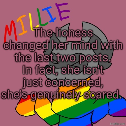 Millie's fursona announcement template | The lioness changed her mind with the last two posts. In fact, she isn't just concerned, she's genuinely scared. | image tagged in millie's fursona announcement template | made w/ Imgflip meme maker