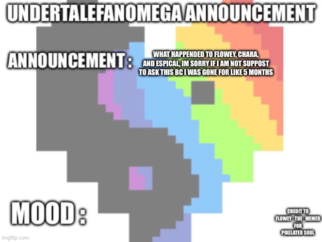 Plz dont get mad at me if i cant ask this | WHAT HAPPENDED TO FLOWEY, CHARA, AND ESPICAL, IM SORRY IF I AM NOT SUPPOST TO ASK THIS BC I WAS GONE FOR LIKE 5 MONTHS | image tagged in undertalefanomega s announcement template with credit s | made w/ Imgflip meme maker