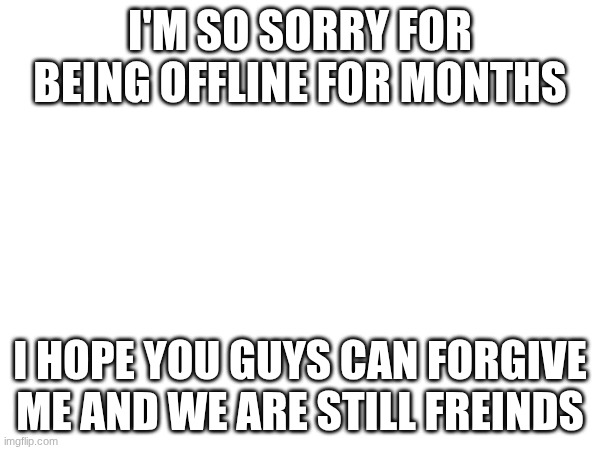 hi | I'M SO SORRY FOR BEING OFFLINE FOR MONTHS; I HOPE YOU GUYS CAN FORGIVE ME AND WE ARE STILL FREINDS | image tagged in stop reading the tags | made w/ Imgflip meme maker