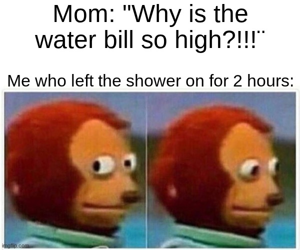 Water | Mom: "Why is the water bill so high?!!!¨; Me who left the shower on for 2 hours: | image tagged in monkey puppet,shower,water,water bill,awkward,uh oh | made w/ Imgflip meme maker