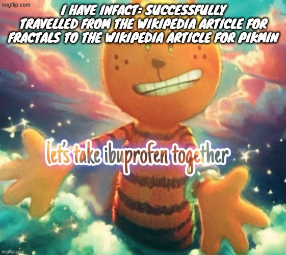 lets take ibuprofen together | I HAVE INFACT: SUCCESSFULLY TRAVELLED FROM THE WIKIPEDIA ARTICLE FOR FRACTALS TO THE WIKIPEDIA ARTICLE FOR PIKMIN | image tagged in lets take ibuprofen together | made w/ Imgflip meme maker