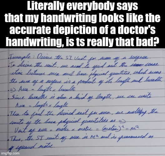 I think it looks perfectly fine | Literally everybody says that my handwriting looks like the accurate depiction of a doctor's handwriting, is ts really that bad? | image tagged in msmg,writing,doctor | made w/ Imgflip meme maker