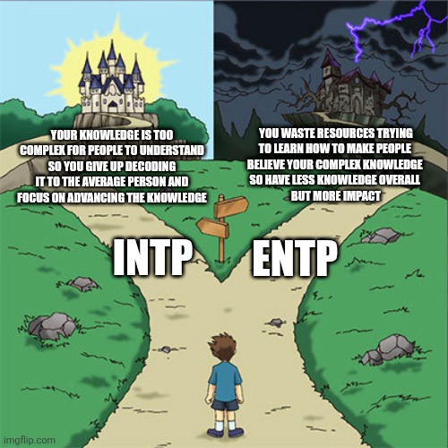 Trials of Ti&Ne | YOU WASTE RESOURCES TRYING
TO LEARN HOW TO MAKE PEOPLE 
BELIEVE YOUR COMPLEX KNOWLEDGE 
SO HAVE LESS KNOWLEDGE OVERALL 
BUT MORE IMPACT; YOUR KNOWLEDGE IS TOO COMPLEX FOR PEOPLE TO UNDERSTAND SO YOU GIVE UP DECODING IT TO THE AVERAGE PERSON AND FOCUS ON ADVANCING THE KNOWLEDGE; INTP; ENTP | image tagged in two paths,intp,entp,mbti,myers briggs,personlity | made w/ Imgflip meme maker