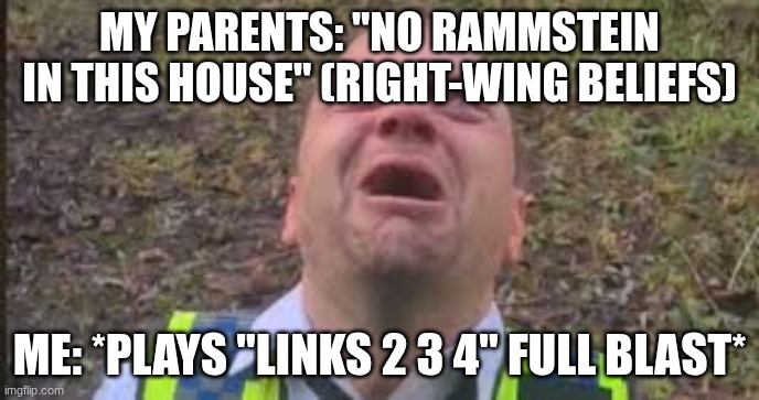 british cop screaming | MY PARENTS: "NO RAMMSTEIN IN THIS HOUSE" (RIGHT-WING BELIEFS); ME: *PLAYS "LINKS 2 3 4" FULL BLAST* | image tagged in british cop screaming | made w/ Imgflip meme maker