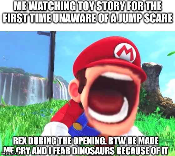 This scene scared me as a kid and made me cry please don’t make fun of me because of it | ME WATCHING TOY STORY FOR THE FIRST TIME UNAWARE OF A JUMP SCARE; REX DURING THE OPENING. BTW HE MADE ME CRY AND I FEAR DINOSAURS BECAUSE OF IT | image tagged in mario screaming,rex,toy story,jumpscare,trauma | made w/ Imgflip meme maker