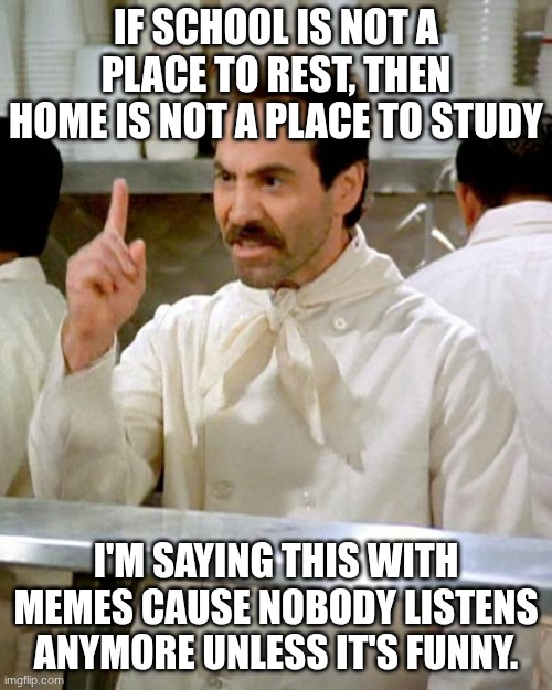 soup nazi | IF SCHOOL IS NOT A PLACE TO REST, THEN HOME IS NOT A PLACE TO STUDY; I'M SAYING THIS WITH MEMES CAUSE NOBODY LISTENS ANYMORE UNLESS IT'S FUNNY. | image tagged in school,school memes,funny,memes,nobody cares,home | made w/ Imgflip meme maker
