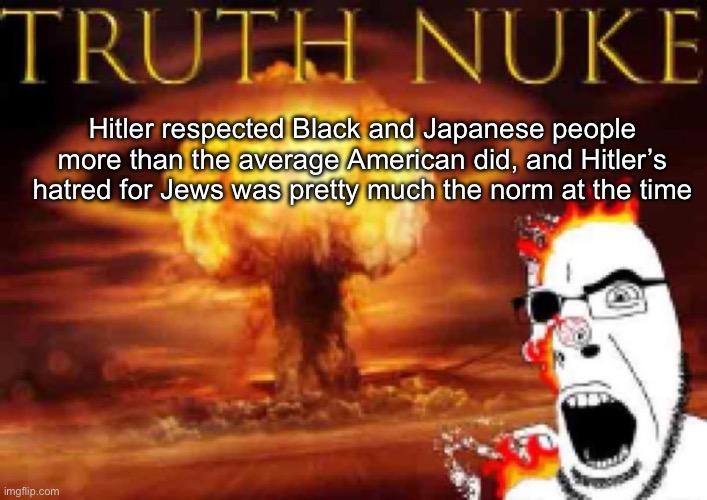 Pretty much from  33 AD to 1945, nobody liked the Jews except the Jews themselevs | Hitler respected Black and Japanese people more than the average American did, and Hitler’s hatred for Jews was pretty much the norm at the time | image tagged in truth nuke | made w/ Imgflip meme maker