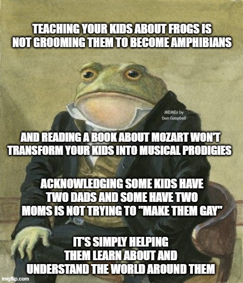 Gentleman frog | TEACHING YOUR KIDS ABOUT FROGS IS NOT GROOMING THEM TO BECOME AMPHIBIANS; MEMEs by Dan Campbell; AND READING A BOOK ABOUT MOZART WON'T TRANSFORM YOUR KIDS INTO MUSICAL PRODIGIES; ACKNOWLEDGING SOME KIDS HAVE TWO DADS AND SOME HAVE TWO MOMS IS NOT TRYING TO "MAKE THEM GAY"; IT'S SIMPLY HELPING THEM LEARN ABOUT AND UNDERSTAND THE WORLD AROUND THEM | image tagged in gentleman frog | made w/ Imgflip meme maker