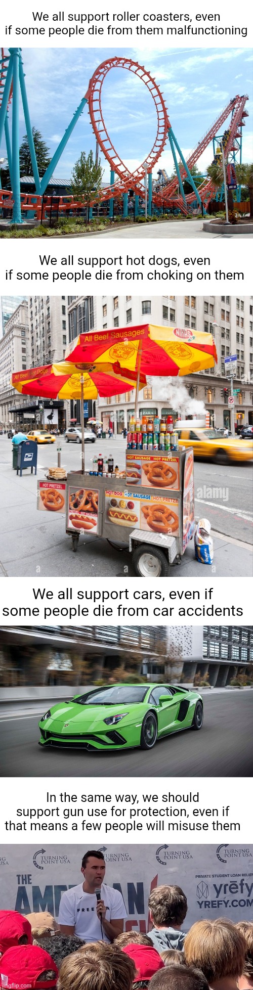 We all support roller coasters, even if some people die from them malfunctioning; We all support hot dogs, even if some people die from choking on them; We all support cars, even if some people die from car accidents; In the same way, we should support gun use for protection, even if that means a few people will misuse them | image tagged in 2nd amendment,guns,conservatives,charlie kirk,comparison,support | made w/ Imgflip meme maker