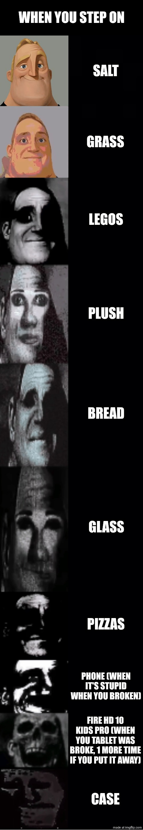 When you Step on? | WHEN YOU STEP ON; SALT; GRASS; LEGOS; PLUSH; BREAD; GLASS; PIZZAS; PHONE (WHEN IT'S STUPID WHEN YOU BROKEN); FIRE HD 10 KIDS PRO (WHEN YOU TABLET WAS BROKE, 1 MORE TIME IF YOU PUT IT AWAY); CASE | image tagged in mr incredible becoming uncanny,memes | made w/ Imgflip meme maker
