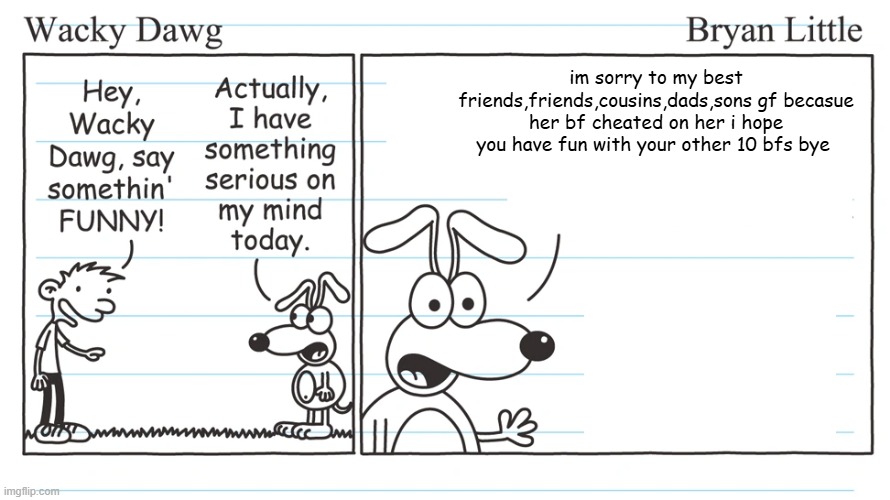 that dude did the right thing | im sorry to my best friends,friends,cousins,dads,sons gf becasue her bf cheated on her i hope you have fun with your other 10 bfs bye | image tagged in wacky dawg,memes,funny | made w/ Imgflip meme maker