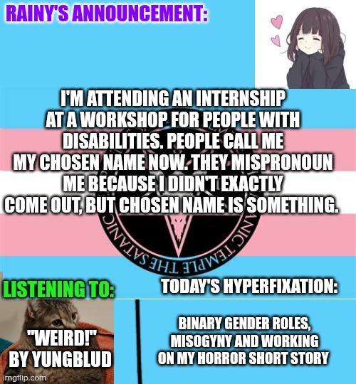 Mispronouned but not deadnamed at my internship! :3 | I'M ATTENDING AN INTERNSHIP AT A WORKSHOP FOR PEOPLE WITH DISABILITIES. PEOPLE CALL ME MY CHOSEN NAME NOW. THEY MISPRONOUN ME BECAUSE I DIDN'T EXACTLY COME OUT, BUT CHOSEN NAME IS SOMETHING. "WEIRD!" BY YUNGBLUD; BINARY GENDER ROLES, MISOGYNY AND WORKING ON MY HORROR SHORT STORY | image tagged in rainy's announcement temp 1 satanic temple edition | made w/ Imgflip meme maker
