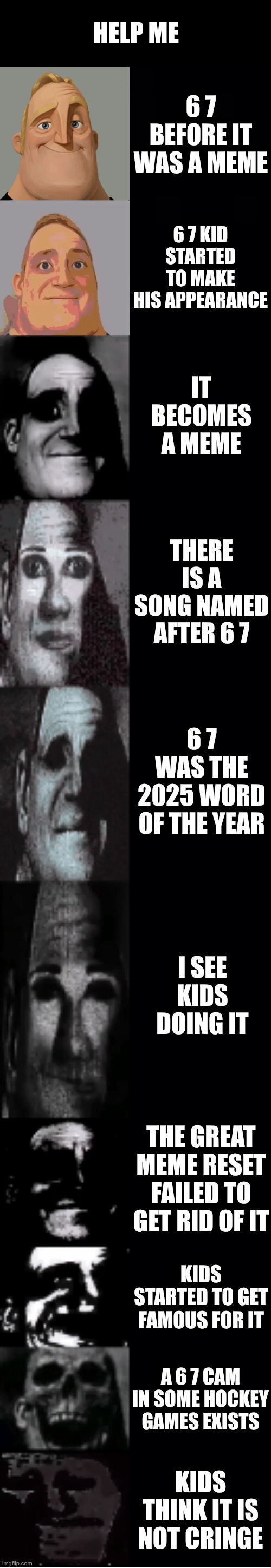 Haven't we been through a lot of dogsh*t enough. | HELP ME; 6 7 BEFORE IT WAS A MEME; 6 7 KID STARTED TO MAKE HIS APPEARANCE; IT BECOMES A MEME; THERE IS A SONG NAMED AFTER 6 7; 6 7 WAS THE 2025 WORD OF THE YEAR; I SEE KIDS DOING IT; THE GREAT MEME RESET FAILED TO GET RID OF IT; KIDS STARTED TO GET FAMOUS FOR IT; A 6 7 CAM IN SOME HOCKEY GAMES EXISTS; KIDS THINK IT IS NOT CRINGE | image tagged in mr incredible becoming uncanny | made w/ Imgflip meme maker