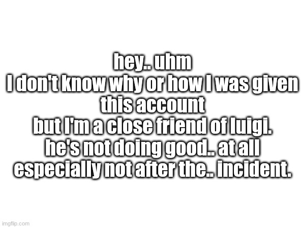 I need to show my side of the story.. maybe it can somehow help | hey.. uhm
I don't know why or how I was given this account
but I'm a close friend of luigi.
he's not doing good.. at all
especially not after the.. incident. | made w/ Imgflip meme maker