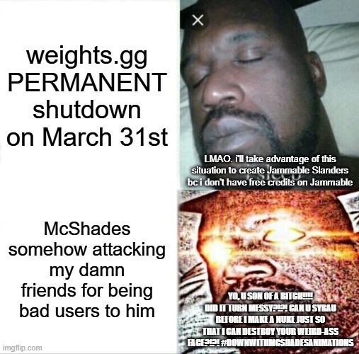 insane shaq | weights.gg PERMANENT shutdown on March 31st; LMAO. i'll take advantage of this situation to create Jammable Slanders bc i don't have free credits on Jammable; McShades somehow attacking my damn friends for being bad users to him; YO, U SON OF A BITCH!!!! DID IT TURN MESSY?!?! CAN U SYBAU BEFORE I MAKE A NUKE JUST SO THAT I CAN DESTROY YOUR WEIRD-ASS FACE?!?! #DOWNWITHMCSHADESANIMATIONS | image tagged in memes,sleeping shaq | made w/ Imgflip meme maker
