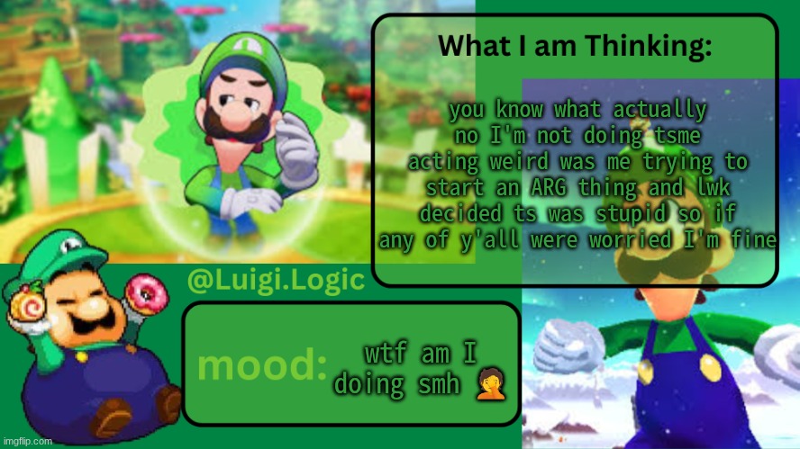 Luigi.Logic Temp | you know what actually no I'm not doing tsme acting weird was me trying to start an ARG thing and lwk decided ts was stupid so if any of y'all were worried I'm fine; wtf am I doing smh 🤦 | image tagged in luigi logic temp | made w/ Imgflip meme maker