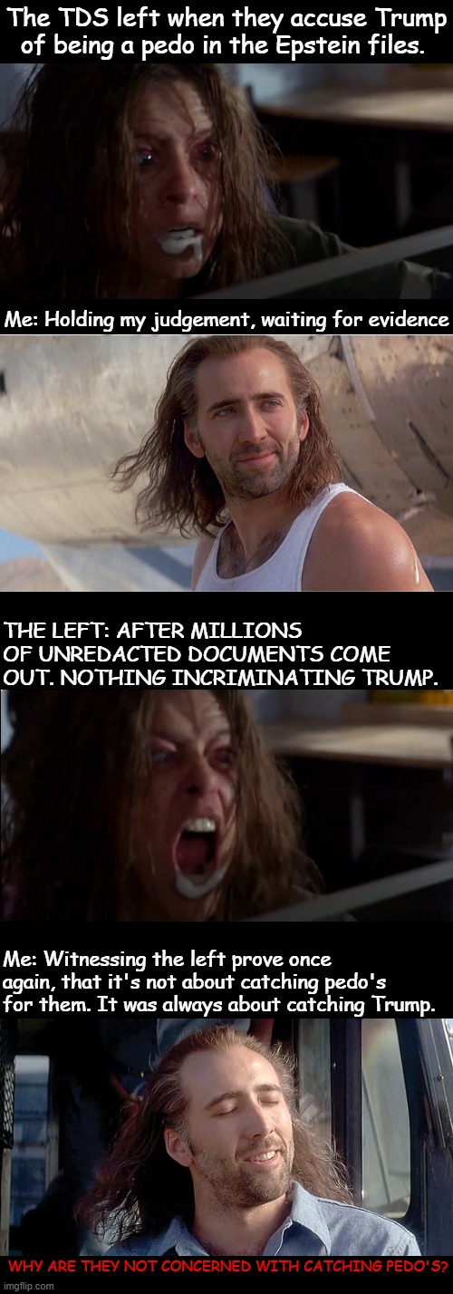 Millions of Epstein documents unredacted and left are still obsessed with nailing Trump. | The TDS left when they accuse Trump of being a pedo in the Epstein files. Me: Holding my judgement, waiting for evidence; THE LEFT: AFTER MILLIONS OF UNREDACTED DOCUMENTS COME OUT. NOTHING INCRIMINATING TRUMP. Me: Witnessing the left prove once again, that it's not about catching pedo's for them. It was always about catching Trump. WHY ARE THEY NOT CONCERNED WITH CATCHING PEDO'S? | image tagged in epstein files,epstein documents,tds,pedophiles,unredacted documents | made w/ Imgflip meme maker