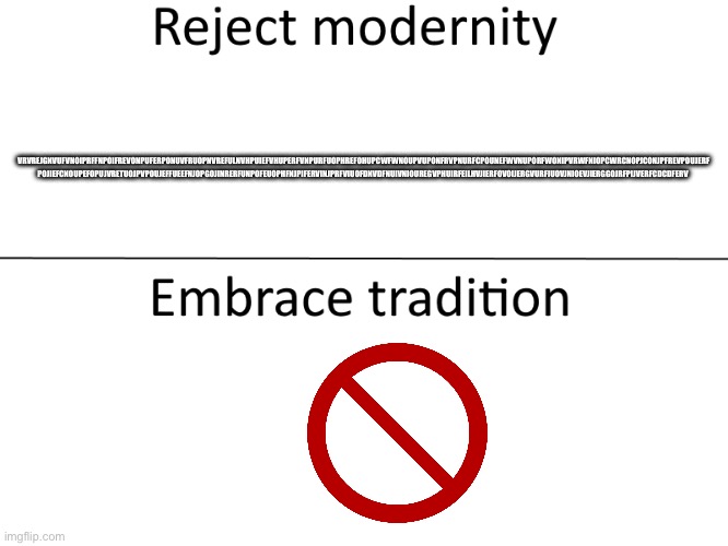 Reject modernity, Embrace tradition | VRVREJGNVUFVNOIPRFFNPOIFREVONPUFERPONUVFRUOPNVREFULNVHPUIEFVHUPERFVNPURFUOPHREFOHUPCWFWNOUPVUPONFRVPNURFCPOUNEFWVNUPORFWONIPVRWFNIOPCWRCNOPJCONJPFREVPOUJERF POJIEFCNOUPEFOPUJVRETUOJPVPOUJEFFUEEFNJOPGOJINRERFUNPOFEUOPHFNJPIFERVINJPRFVIUOFDNVDFNUIVNIOUREGVPHUIRFEILHVJIERFOVOIJERGVURFIUOVJNIOEVJIERGGOJRFPIJVERFCDCDFERV | image tagged in reject modernity embrace tradition | made w/ Imgflip meme maker