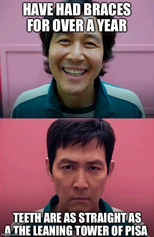 Braces tho | HAVE HAD BRACES FOR OVER A YEAR; TEETH ARE AS STRAIGHT AS A THE LEANING TOWER OF PISA | image tagged in squid game | made w/ Imgflip meme maker