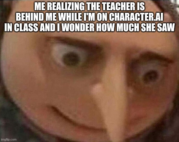gru meme | ME REALIZING THE TEACHER IS BEHIND ME WHILE I'M ON CHARACTER.AI IN CLASS AND I WONDER HOW MUCH SHE SAW | image tagged in gru meme,goon | made w/ Imgflip meme maker