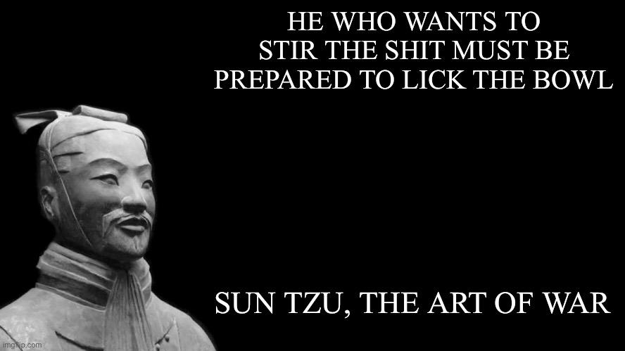 Wisdom from Ancient China | HE WHO WANTS TO STIR THE SHIT MUST BE PREPARED TO LICK THE BOWL SUN TZU, THE ART OF WAR | image tagged in sun tzu,ancient,wisdom,shit,spoon,lick | made w/ Imgflip meme maker