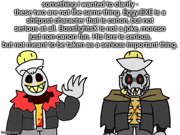Btw, Eggy.EXE is canon, but he's just an all-around joke character that will, at best, make a cameo for a joke in a story. | something i wanted to clarify - these two are not the same thing. Eggy.EXE is a shitpost character that is canon, but not serious at all. BossfightsX is not a joke, moreso just non-canon fun. His lore is serious, but not meant to be taken as a serious important thing. | made w/ Imgflip meme maker