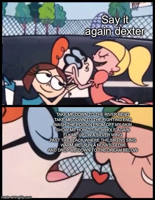 Castle of glass | Say it again dexter; TAKE ME DOWN TO THE RIVER BEND
TAKE ME DOWN TO THE FIGHTING END
WASH THE POISON FROM OFF MY SKIN
SHOW ME HOW TO BE WHOLE AGAIN
FLY ME UP ON A SILVER WING
PAST THE BLACK WHERE THE SIRENS SING
WARM ME UP IN A NOVA'S GLOW
AND DROP ME DOWN TO THE DREAM BELOW | image tagged in memes,say it again dexter | made w/ Imgflip meme maker