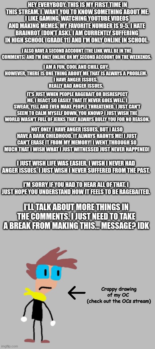 Something about me | HEY EVERYBODY. THIS IS MY FIRST TIME IN THIS STREAM. I  WANT YOU TO KNOW SOMETHING ABOUT ME. I LIKE GAMING, WATCHING YOUTUBE VIDEOS AND MAKING MEMES. MY FAVORITE NUMBER IS 9-5. I HATE BRAINROT (DON'T ASK). I AM CURRENTLY SUFFERING IN HIGH SCHOOL (GRADE 11) AND I'M ONLY ONLINE IN SCHOOL. I ALSO HAVE A SECOND ACCOUNT (THE LINK WILL BE IN THE COMMENTS) AND I'M ONLY ONLINE ON MY SECOND ACCOUNT ON THE WEEKENDS. I AM A FUN, COOL AND CHILL GUY. HOWEVER, THERE IS ONE THING ABOUT ME THAT IS ALWAYS A PROBLEM.
I HAVE ANGER ISSUES. 
REALLY BAD ANGER ISSUES. IT'S JUST WHEN PEOPLE RAGEBAIT OR DISRESPECT ME, I REACT SO EASILY THAT IT NEVER GOES WELL. I SWEAR, YELL AND EVEN MAKE PEOPLE THREATENED. I JUST CAN'T SEEM TO CALM MYSELF DOWN, YOU KNOW? I JUST WISH THE WORLD WASN'T FULL OF JERKS THAT ALWAYS BULLY YOU FOR NO REASON. NOT ONLY I HAVE ANGER ISSUES, BUT I ALSO HAVE A DARK CHILDHOOD. IT ALWAYS HAUNTS ME! I JUST CAN'T ERASE IT FROM MY MEMORY! I WENT THROUGH SO MUCH THAT I WISH WHAT I JUST WITNESSED JUST NEVER HAPPENED! I JUST WISH LIFE WAS EASIER. I WISH I NEVER HAD ANGER ISSUES. I JUST WISH I NEVER SUFFERED FROM THE PAST. I'M SORRY IF YOU HAD TO HEAR ALL OF THAT. I JUST HOPE YOU UNDERSTAND HOW IT FEELS TO BE RAGEBAITED. I'LL TALK ABOUT MORE THINGS IN THE COMMENTS. I JUST NEED TO TAKE A BREAK FROM MAKING THIS... MESSAGE? IDK; Crappy drawing of my OC 
(check out the OCs stream) | image tagged in first time,message,hello | made w/ Imgflip meme maker