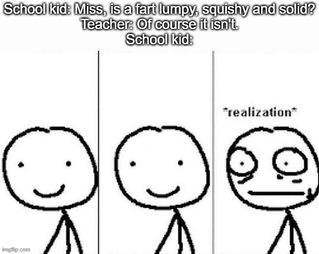 oh no cringe | School kid: Miss, is a fart lumpy, squishy and solid?
Teacher: Of course it isn't.
School kid: | image tagged in realization,school meme,school kids,farts,poop,teacher | made w/ Imgflip meme maker