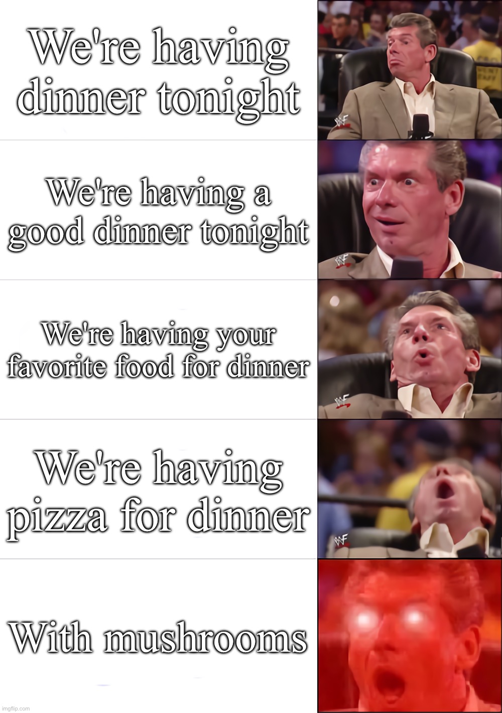 Dinner Time | We're having dinner tonight; We're having a good dinner tonight; We're having your favorite food for dinner; We're having pizza for dinner; With mushrooms | image tagged in vince mcmahon 5 tier | made w/ Imgflip meme maker