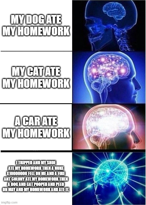 homework | MY DOG ATE MY HOMEWORK; MY CAT ATE MY HOMEWORK; A CAR ATE MY HOMEWORK; I TRIPPED AND MY SHOE ATE MY HOMEWORK THEN A NUKE X10000000 FELL ON ME AND A FIRE ANT COLONY ATE MY HOMEWORK THEN A DOG AND CAT POOPED AND PEED ON MAY AND MY HOMEWORK AND ATE IT. | image tagged in memes,expanding brain | made w/ Imgflip meme maker