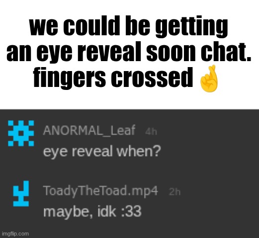 ToadytheToad eye reveal (soon) | we could be getting an eye reveal soon chat.
fingers crossed🤞 | made w/ Imgflip meme maker