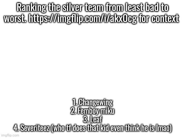 https://imgflip.com/i/akx0cg for context | Ranking the silver team from least bad to worst. https://imgflip.com/i/akx0cg for context; 1. Changewing
2. Femboy miku
3. Leaf
4. Severiteez (who tf does that kid even think he is lmao) | made w/ Imgflip meme maker