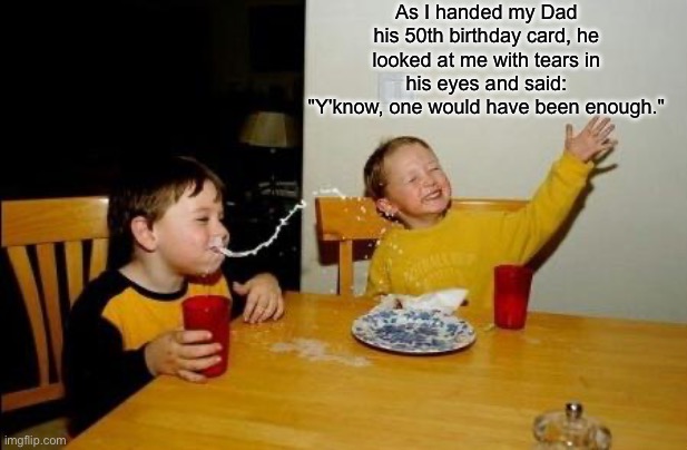 Dad’s raising a legend | As I handed my Dad his 50th birthday card, he looked at me with tears in his eyes and said:
"Y'know, one would have been enough." | image tagged in great joke cereal kid,birthday,cards,enough | made w/ Imgflip meme maker
