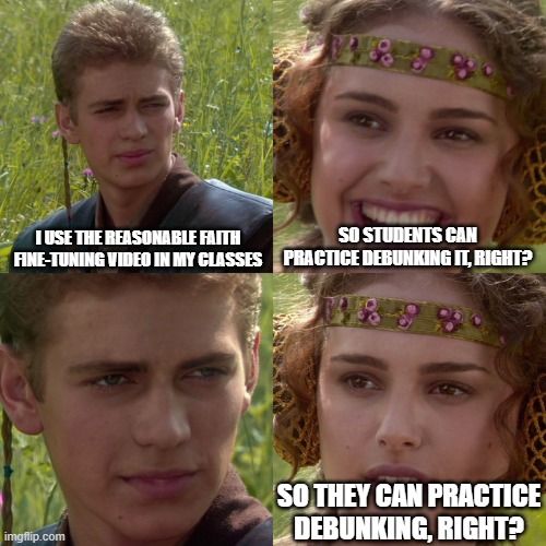 Anakin Padme 4 Panel | I USE THE REASONABLE FAITH FINE-TUNING VIDEO IN MY CLASSES; SO STUDENTS CAN PRACTICE DEBUNKING IT, RIGHT? SO THEY CAN PRACTICE DEBUNKING, RIGHT? | image tagged in anakin padme 4 panel | made w/ Imgflip meme maker