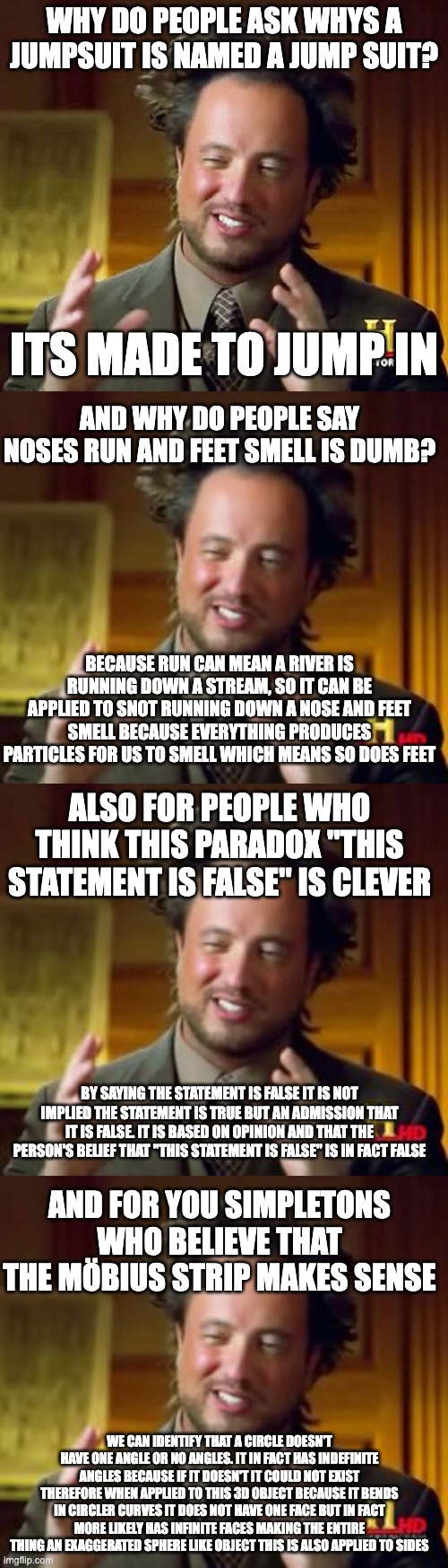 answering lifes dumbest questions | WHY DO PEOPLE ASK WHYS A JUMPSUIT IS NAMED A JUMP SUIT? ITS MADE TO JUMP IN; AND WHY DO PEOPLE SAY NOSES RUN AND FEET SMELL IS DUMB? BECAUSE RUN CAN MEAN A RIVER IS RUNNING DOWN A STREAM, SO IT CAN BE APPLIED TO SNOT RUNNING DOWN A NOSE AND FEET SMELL BECAUSE EVERYTHING PRODUCES PARTICLES FOR US TO SMELL WHICH MEANS SO DOES FEET; ALSO FOR PEOPLE WHO THINK THIS PARADOX "THIS STATEMENT IS FALSE" IS CLEVER; BY SAYING THE STATEMENT IS FALSE IT IS NOT IMPLIED THE STATEMENT IS TRUE BUT AN ADMISSION THAT IT IS FALSE. IT IS BASED ON OPINION AND THAT THE PERSON'S BELIEF THAT "THIS STATEMENT IS FALSE" IS IN FACT FALSE; AND FOR YOU SIMPLETONS WHO BELIEVE THAT THE MÖBIUS STRIP MAKES SENSE; WE CAN IDENTIFY THAT A CIRCLE DOESN'T HAVE ONE ANGLE OR NO ANGLES. IT IN FACT HAS INDEFINITE ANGLES BECAUSE IF IT DOESN'T IT COULD NOT EXIST THEREFORE WHEN APPLIED TO THIS 3D OBJECT BECAUSE IT BENDS IN CIRCLER CURVES IT DOES NOT HAVE ONE FACE BUT IN FACT MORE LIKELY HAS INFINITE FACES MAKING THE ENTIRE THING AN EXAGGERATED SPHERE LIKE OBJECT THIS IS ALSO APPLIED TO SIDES | image tagged in memes,ancient aliens | made w/ Imgflip meme maker