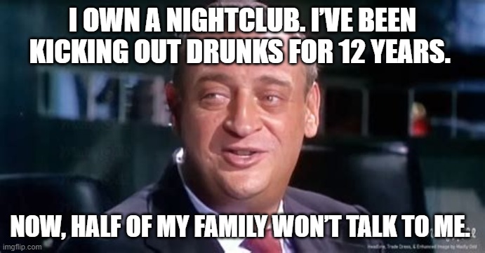 I own a nightclub. I’ve been kicking out drunks for 12 years. Now, half of my family won’t talk to me. | I OWN A NIGHTCLUB. I’VE BEEN KICKING OUT DRUNKS FOR 12 YEARS. NOW, HALF OF MY FAMILY WON’T TALK TO ME. | image tagged in funny | made w/ Imgflip meme maker