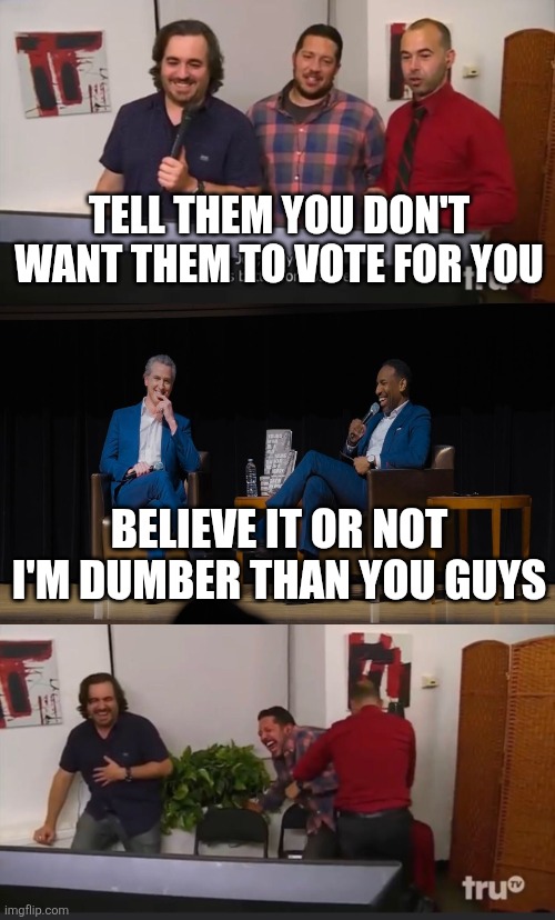 Tell them you're the dumbest person you know | TELL THEM YOU DON'T WANT THEM TO VOTE FOR YOU; BELIEVE IT OR NOT I'M DUMBER THAN YOU GUYS | image tagged in impractical jokers | made w/ Imgflip meme maker