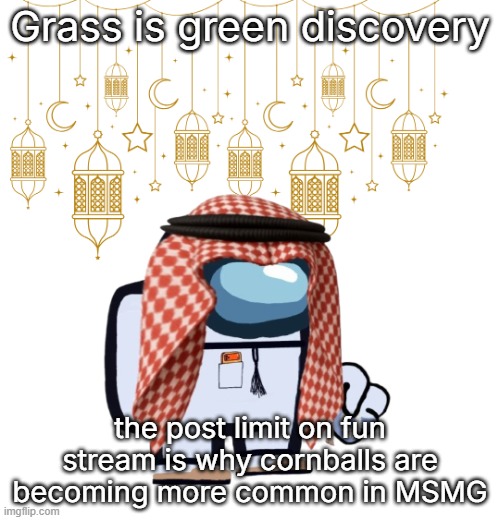 ArabMogus Ramadan temp (thanks eshaheer for the og image) | Grass is green discovery; the post limit on fun stream is why cornballs are becoming more common in MSMG | image tagged in arabmogus ramadan temp thanks eshaheer for the og image | made w/ Imgflip meme maker