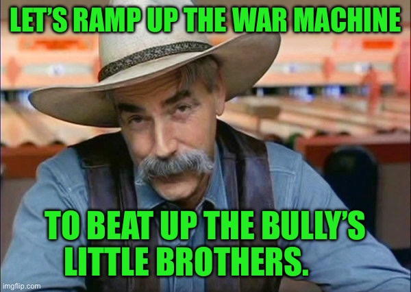 Sam Elliott special kind of stupid | LET’S RAMP UP THE WAR MACHINE; TO BEAT UP THE BULLY’S LITTLE BROTHERS. | image tagged in sam elliott special kind of stupid | made w/ Imgflip meme maker